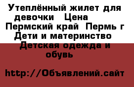 Утеплённый жилет для девочки › Цена ­ 800 - Пермский край, Пермь г. Дети и материнство » Детская одежда и обувь   